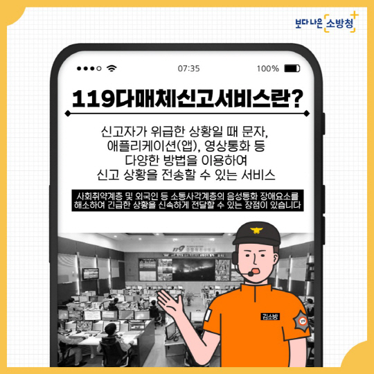 광주 북부소방서는 화재, 구조, 구급 등 각종 재난상황에 대한 ‘119다매체 신고 서비스’를 운영하고 있다. 해당 서비스는 음성통화가 곤란한 경우에도 긴급상황을 전달할 수 있다. 영상통화, 문자, 스마트폰 앱(App) 등 119신고를 할 수 있는 다양한 방식으로 사고 현장의 정확한 상황까지 확인할 수 있다. 