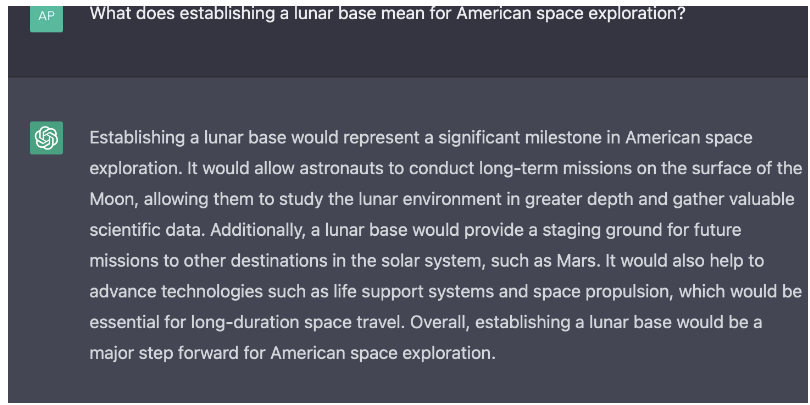 질문 “달 기지 건설은 미국의 우주 탐사에 어떤 의미가 있습니까?”챗GPT3의 응답  “달 기지를 건설하는 것은 미국 우주 탐사에서 중요한 이정표가 될 것입니다. 그것은 우주비행사들이 달 표면에서 장기 임무를 수행할 수 있도록 해 달 환경을 더 깊이 연구하고 귀중한 과학적 데이터를 수집할 수 있게 합니다. 달 기지는 화성과 같은 태양계의 다른 목적지로의 미래 임무를 위한 발판을 제공할 것입니다. 또 장기 우주 여행에 필수적인 생명 유지 시스템 및 우주 추진과 같은 기술을 발전시키는 데 도움이 될 것입니다. 전반적으로 선형 기반을 구축하는 것은 미국 우주 탐사를 위한 주요 단계가 될 것입니다”(사진=팝사이)